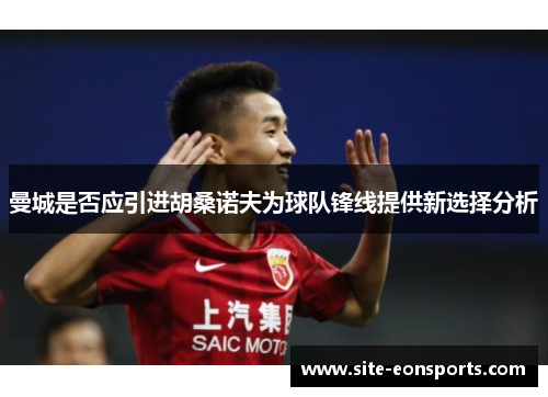 曼城是否应引进胡桑诺夫为球队锋线提供新选择分析