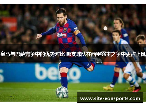 皇马与巴萨竞争中的优势对比 哪支球队在西甲霸主之争中更占上风