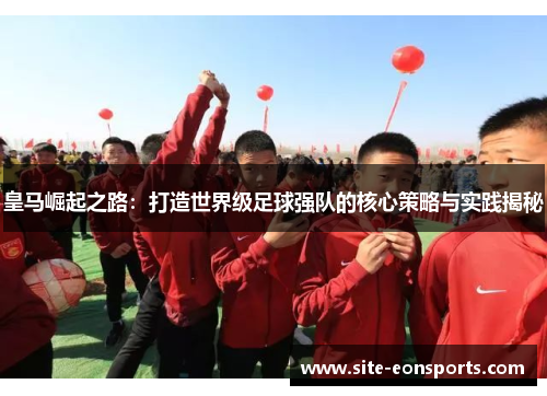 皇马崛起之路：打造世界级足球强队的核心策略与实践揭秘