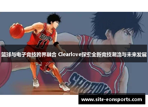 篮球与电子竞技跨界融合 Clearlove探索全新竞技潮流与未来发展
