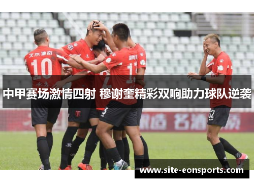 中甲赛场激情四射 穆谢奎精彩双响助力球队逆袭