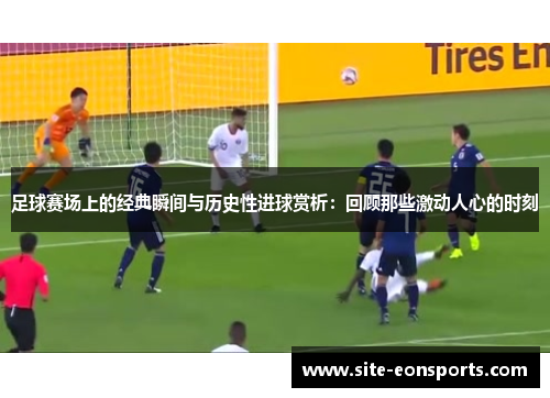 足球赛场上的经典瞬间与历史性进球赏析：回顾那些激动人心的时刻