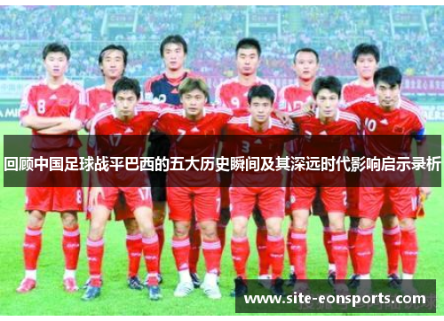 回顾中国足球战平巴西的五大历史瞬间及其深远时代影响启示录析 回顾中国足球战平巴西的五大历史瞬间及其深远时代影响启示录析