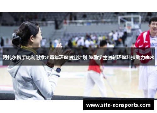 阿扎尔携手比利时推出青年环保创业计划 鼓励学生创新环保科技助力未来