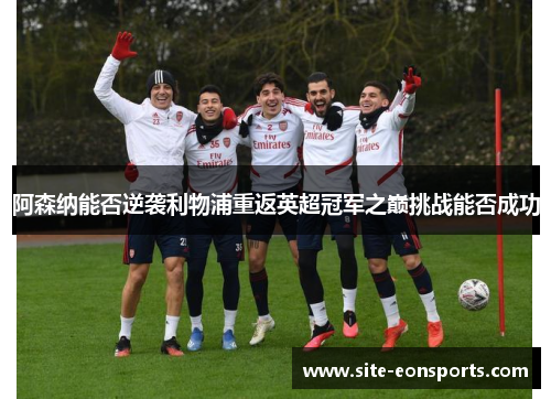 阿森纳能否逆袭利物浦重返英超冠军之巅挑战能否成功