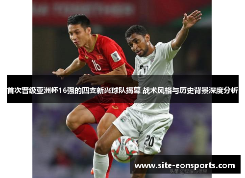 首次晋级亚洲杯16强的四支新兴球队揭幕 战术风格与历史背景深度分析