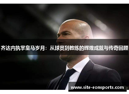 齐达内执掌皇马岁月：从球员到教练的辉煌成就与传奇回顾
